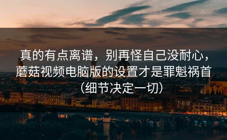 真的有点离谱，别再怪自己没耐心，蘑菇视频电脑版的设置才是罪魁祸首（细节决定一切）