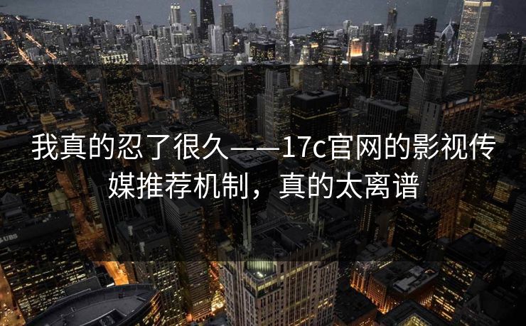 我真的忍了很久——17c官网的影视传媒推荐机制，真的太离谱